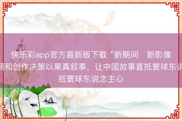 快乐彩app官方最新版下载 “新期间・新影像” 中外调和创作决策以果真叙事，让中国故事直抵寰球东说念主心