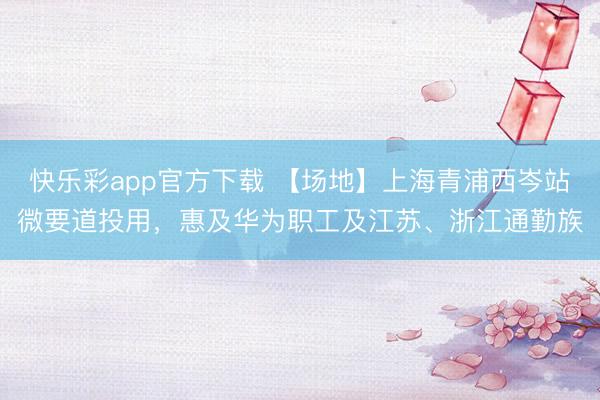 快乐彩app官方下载 【场地】上海青浦西岑站微要道投用，惠及华为职工及江苏、浙江通勤族