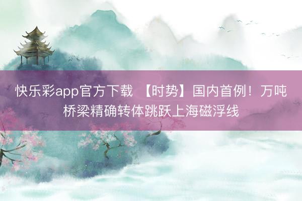快乐彩app官方下载 【时势】国内首例！万吨桥梁精确转体跳跃上海磁浮线