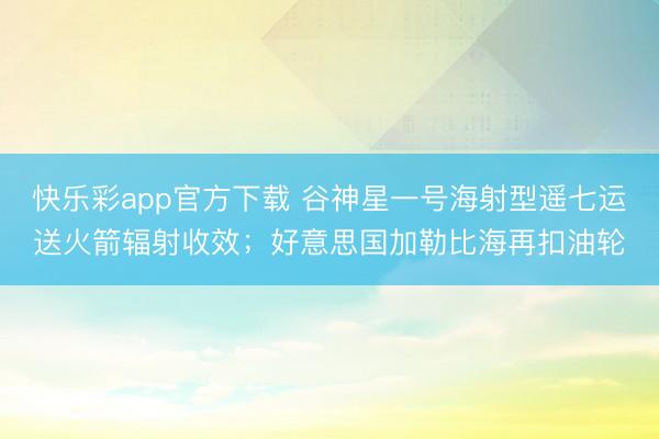 快乐彩app官方下载 谷神星一号海射型遥七运送火箭辐射收效；好意思国加勒比海再扣油轮