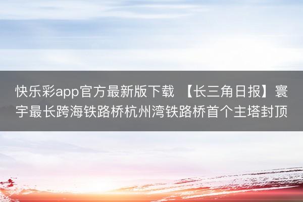 快乐彩app官方最新版下载 【长三角日报】寰宇最长跨海铁路桥杭州湾铁路桥首个主塔封顶