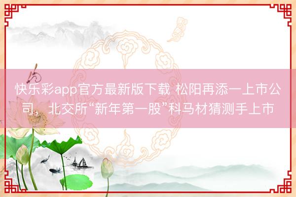 快乐彩app官方最新版下载 松阳再添一上市公司，北交所“新年第一股”科马材猜测手上市