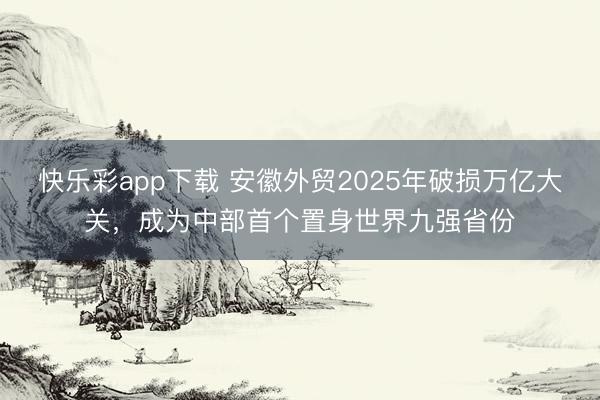 快乐彩app下载 安徽外贸2025年破损万亿大关,成为中部首个置身世界九强省份