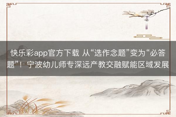 快乐彩app官方下载 从“选作念题”变为“必答题”！宁波幼儿师专深远产教交融赋能区域发展