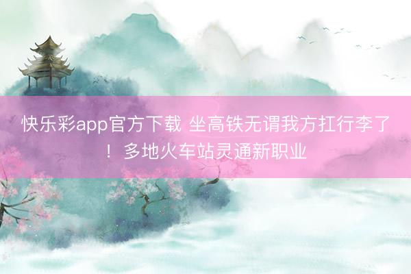 快乐彩app官方下载 坐高铁无谓我方扛行李了！多地火车站灵通新职业
