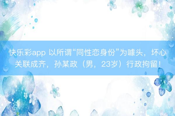 快乐彩app 以所谓“同性恋身份”为噱头，坏心关联成齐，孙某政（男，23岁）行政拘留！