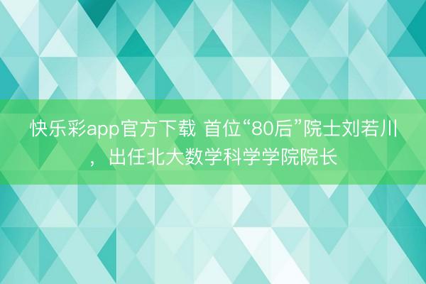 快乐彩app官方下载 首位“80后”院士刘若川，出任北大数学科学学院院长