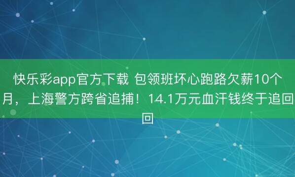 快乐彩app官方下载 包领班坏心跑路欠薪10个月，上海警方跨省追捕！14.1万元血汗钱终于追回