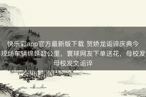 快乐彩app官方最新版下载 贺娇龙诟谇庆典今举行：现场车辆绵延数公里，寰球网友下单送花，母校发文诟谇