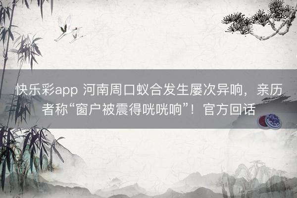 快乐彩app 河南周口蚁合发生屡次异响，亲历者称“窗户被震得咣咣响”！官方回话