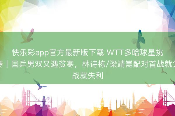 快乐彩app官方最新版下载 WTT多哈球星挑战赛｜国乒男双又遇贫寒，林诗栋/梁靖崑配对首战就失利