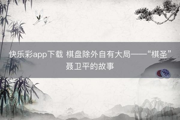 快乐彩app下载 棋盘除外自有大局——“棋圣”聂卫平的故事