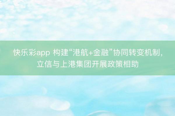快乐彩app 构建“港航+金融”协同转变机制，立信与上港集团开展政策相助
