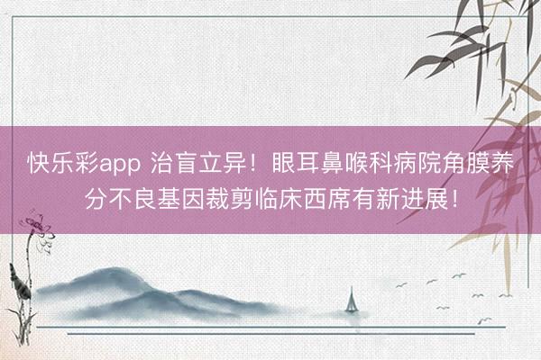 快乐彩app 治盲立异!眼耳鼻喉科病院角膜养分不良基因裁剪临床西席有新进展!