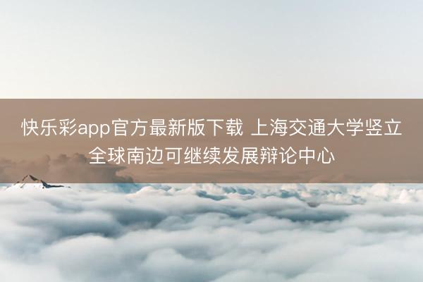 快乐彩app官方最新版下载 上海交通大学竖立全球南边可继续发展辩论中心