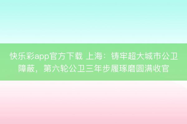 快乐彩app官方下载 上海:铸牢超大城市公卫障蔽,第六轮公卫三年步履琢磨圆满收官