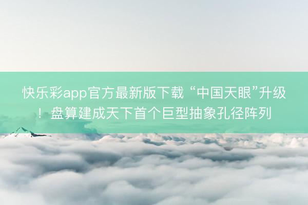 快乐彩app官方最新版下载 “中国天眼”升级！盘算建成天下首个巨型抽象孔径阵列
