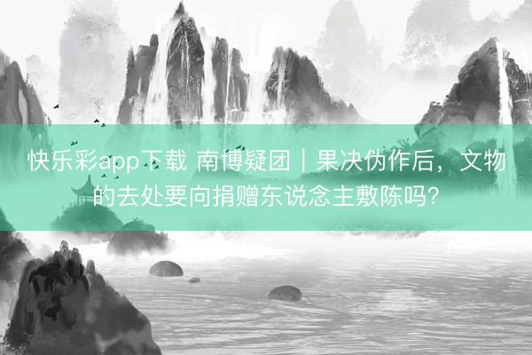 快乐彩app下载 南博疑团|果决伪作后,文物的去处要向捐赠东说念主敷陈吗?