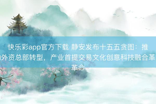 快乐彩app官方下载 静安发布十五五贪图：推动外资总部转型，产业首提交易文化创意科技融合革命