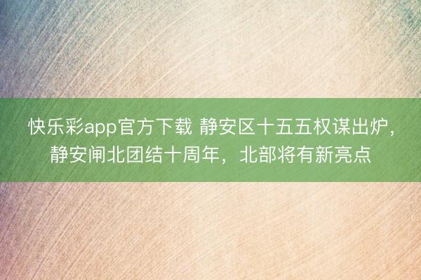 快乐彩app官方下载 静安区十五五权谋出炉，静安闸北团结十周年，北部将有新亮点
