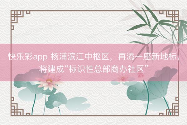 快乐彩app 杨浦滨江中枢区,再添一座新地标,将建成“标识性总部商办社区”