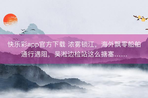 快乐彩app官方下载 浓雾锁江,海外飘零船舶通行遇阻,吴淞边检站这么搪塞……