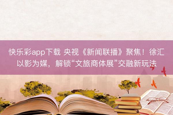 快乐彩app下载 央视《新闻联播》聚焦！徐汇以影为媒，解锁“文旅商体展”交融新玩法