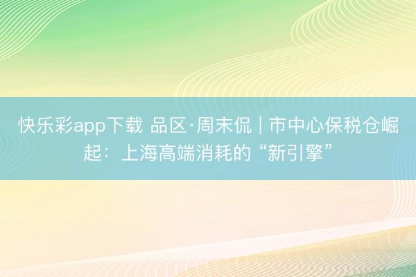 快乐彩app下载 品区·周末侃 | 市中心保税仓崛起：上海高端消耗的 “新引擎”