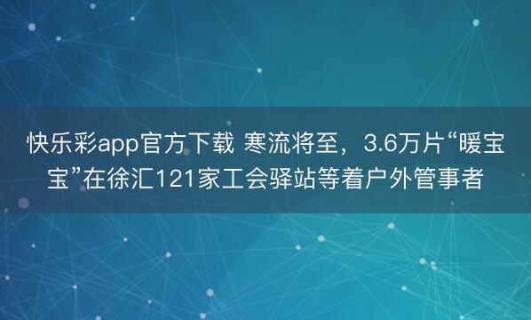 快乐彩app官方下载 寒流将至,3.6万片“暖宝宝”在徐汇121家工会驿站等着户外管事者