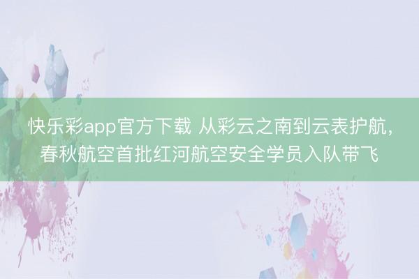 快乐彩app官方下载 从彩云之南到云表护航,春秋航空首批红河航空安全学员入队带飞