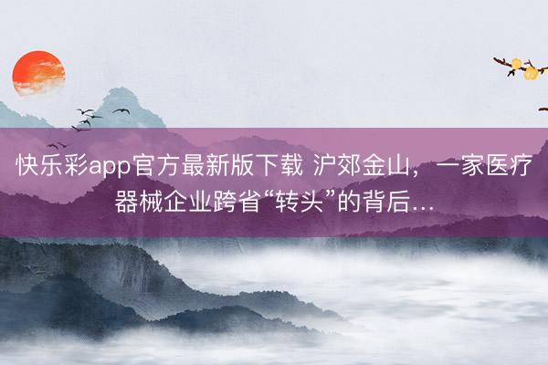 快乐彩app官方最新版下载 沪郊金山,一家医疗器械企业跨省“转头”的背后…
