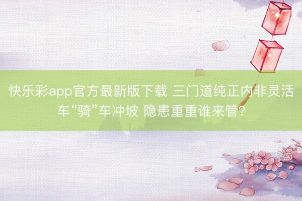 快乐彩app官方最新版下载 三门道纯正内非灵活车“骑”车冲坡 隐患重重谁来管?