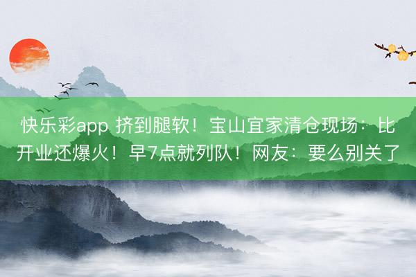 快乐彩app 挤到腿软！宝山宜家清仓现场：比开业还爆火！早7点就列队！网友：要么别关了