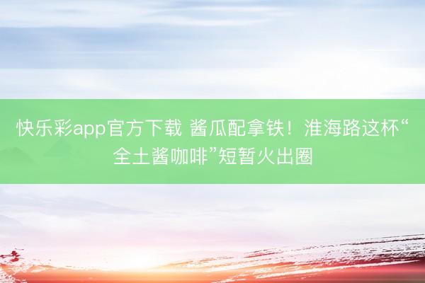 快乐彩app官方下载 酱瓜配拿铁!淮海路这杯“全土酱咖啡”短暂火出圈