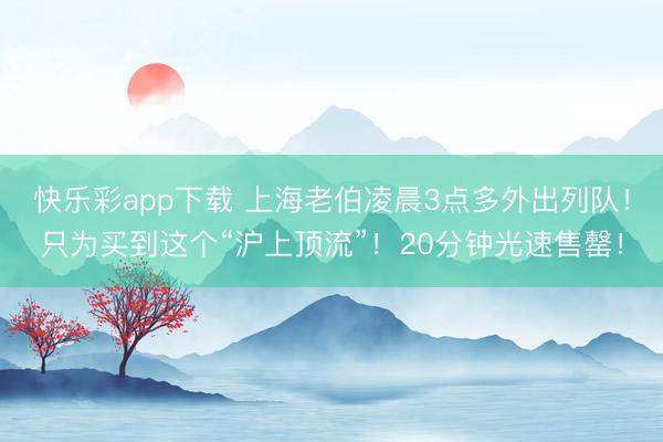 快乐彩app下载 上海老伯凌晨3点多外出列队！只为买到这个“沪上顶流”！20分钟光速售罄！