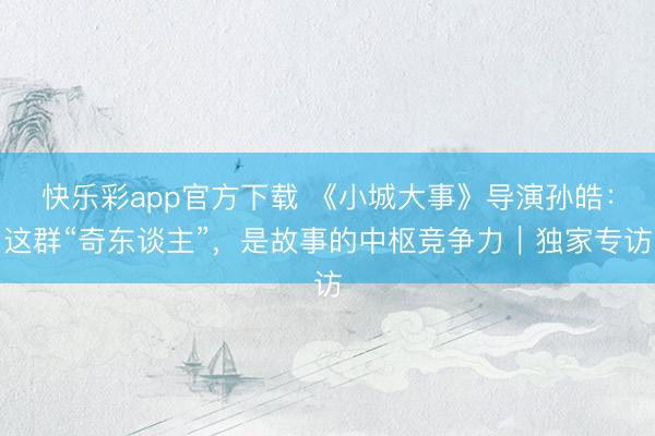 快乐彩app官方下载 《小城大事》导演孙皓：这群“奇东谈主”，是故事的中枢竞争力｜独家专访