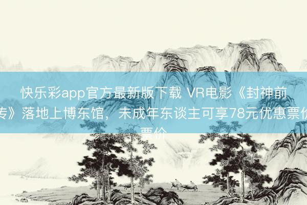 快乐彩app官方最新版下载 VR电影《封神前传》落地上博东馆，未成年东谈主可享78元优惠票价