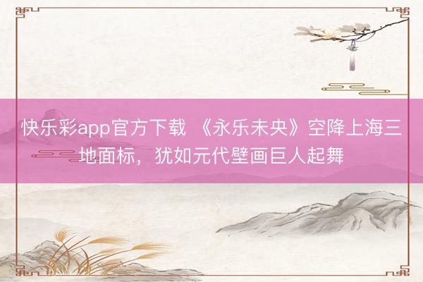 快乐彩app官方下载 《永乐未央》空降上海三地面标，犹如元代壁画巨人起舞