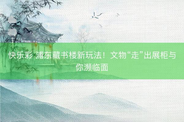 快乐彩 浦东藏书楼新玩法！文物“走”出展柜与你濒临面
