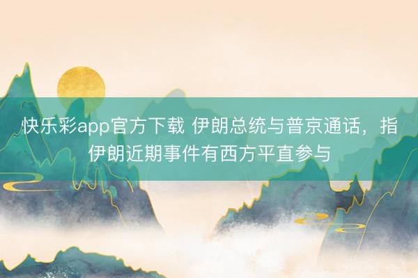 快乐彩app官方下载 伊朗总统与普京通话，指伊朗近期事件有西方平直参与
