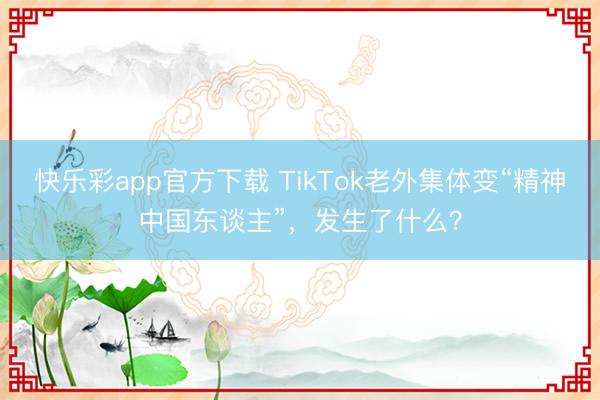 快乐彩app官方下载 TikTok老外集体变“精神中国东谈主”，发生了什么？