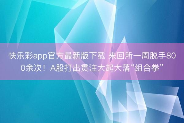 快乐彩app官方最新版下载 来回所一周脱手800余次！A股打出贯注大起大落“组合拳”