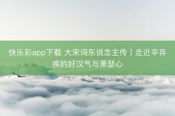 快乐彩app下载 大宋词东说念主传丨走近辛弃疾的好汉气与萧瑟心