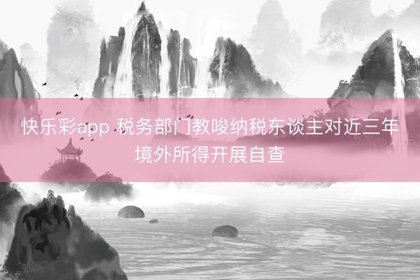 快乐彩app 税务部门教唆纳税东谈主对近三年境外所得开展自查