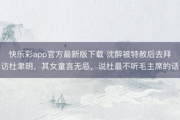快乐彩app官方最新版下载 沈醉被特赦后去拜访杜聿明，其女童言无忌，说杜最不听毛主席的话