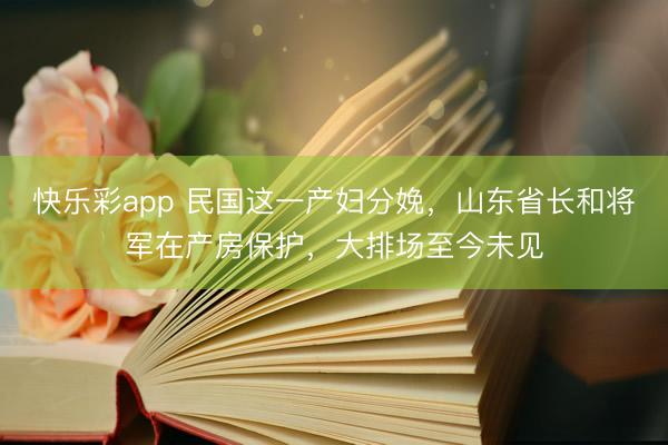 快乐彩app 民国这一产妇分娩，山东省长和将军在产房保护，大排场至今未见