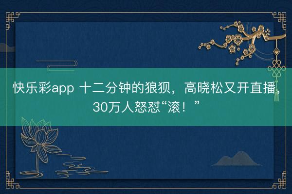 快乐彩app 十二分钟的狼狈，高晓松又开直播，30万人怒怼“滚！”