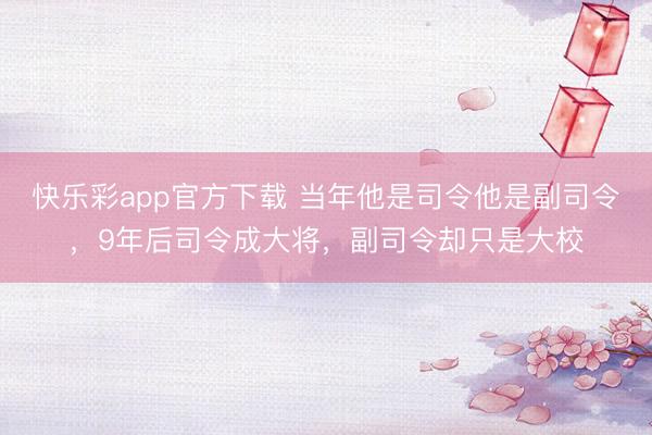 快乐彩app官方下载 当年他是司令他是副司令，9年后司令成大将，副司令却只是大校