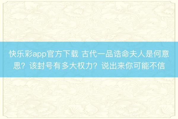 快乐彩app官方下载 古代一品诰命夫人是何意思？该封号有多大权力？说出来你可能不信