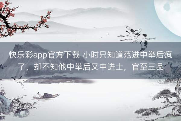 快乐彩app官方下载 小时只知道范进中举后疯了，却不知他中举后又中进士，官至三品